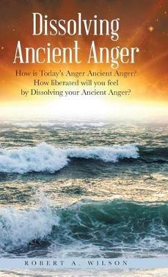Dissolving Ancient Anger: How is Today's Anger Ancient Anger? How liberated will you feel by Dissolving your Ancient Anger? - Robert Allen Wilson - cover