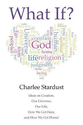 What If?: Ideas on Creation, Our Universe, Our Life, How We Got Here, and How We Get Home! - Charlee Stardust - cover