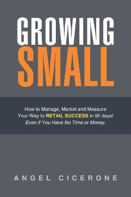 Growing Small: How to Manage, Market and Measure Your Way to Retail Success in 90 days! Even if You Have No Time or Money. - Angel Cicerone - cover