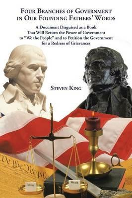 Four Branches of Government in Our Founding Fathers' Words: A Document Disguised as a Book That Will Return the Power of Government to We the People and to Petition the Government for a Redress of Grievances - Steven King - cover