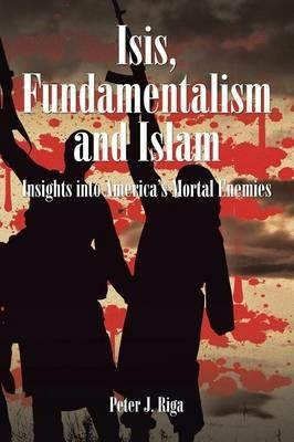 Isis, Fundamentalism and Islam: Insights Into America's Mortal Enemies - Peter J Riga - cover