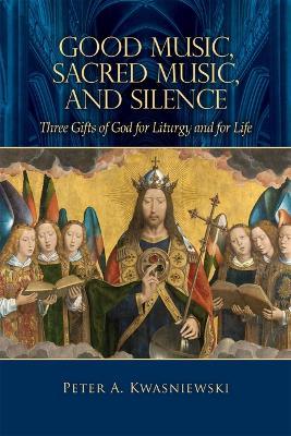 Good Music, Sacred Music, and Silence: Three Gifts of God for Liturgy and for Life - Peter Kwasniewski - cover