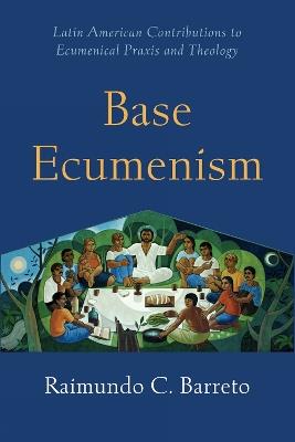 Base Ecumenism: Latin American Contributions to Ecumenical Praxis and Theology - Raimundo C. Barreto - cover