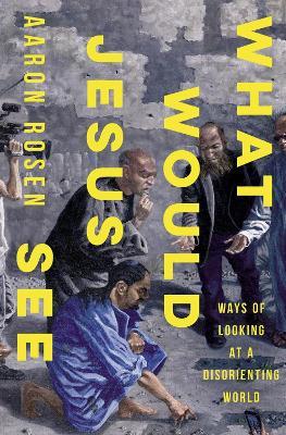 What Would Jesus See: Ways of Looking at a Disorienting World - Aaron Rosen - cover