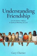 Understanding Friendship: On the Moral, Political, and Spiritual Meaning of Love