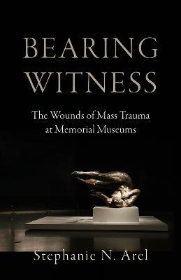 Bearing Witness: The Wounds of Mass Trauma at Memorial Museums - Stephanie N. Arel - cover