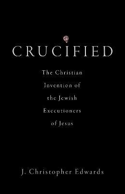 Crucified: The Christian Invention of the Jewish Executioners of Jesus - J. Christopher Edwards - cover
