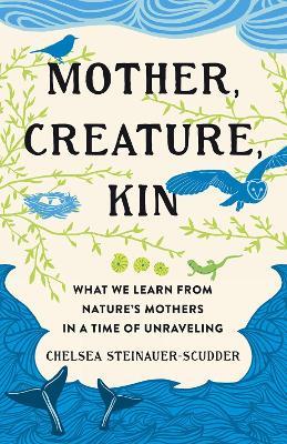 Mother, Creature, Kin: What We Learn from Nature's Mothers in a Time of Unraveling - Chelsea Steinauer-Scudder - cover