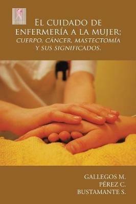El Cuidado de Enfermer a a la Mujer; Cuerpo, C ncer, Mastectom a y Sus Significados. - Gallegos M,Perez C,Bustamante S - cover
