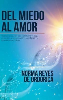Del miedo al amor: Poderosos recursos para transformar la culpa en perdón, la preocupación en confianza y la ansiedad en paz interior - Norma Reyes De Ordorica - cover