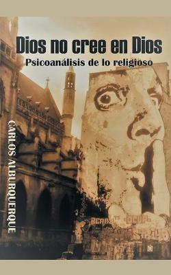 Dios No Cree En Dios: Psicoanalisis De Lo Religioso - Carlos Alburquerque - cover