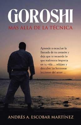 Goroshi Mas Alla De La Tecnica: Aprende a Escuchar La Llamada De Tu Corazon Y Deja Que Te Recuerde Lo Que Realmente Importa En Tu Vida ... Relajate Y Descubre Las Hermosas Lecciones Del Amor ... - Andres A Escobar Martinez - cover