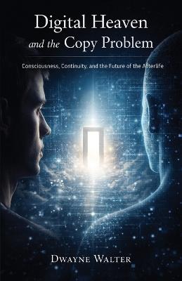 Digital Heaven and the Copy Problem: Consciousness, Continuity, and the Future of the Afterlife - Dwayne Walter - cover