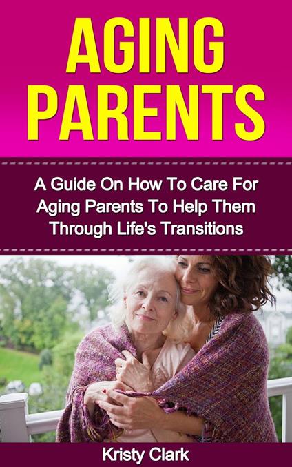 Aging Parents - A Guide On How To Care For Aging Parents To Help Them Through Life's Transitions