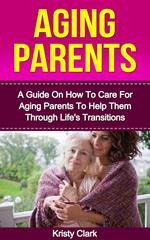 Aging Parents - A Guide On How To Care For Aging Parents To Help Them Through Life's Transitions