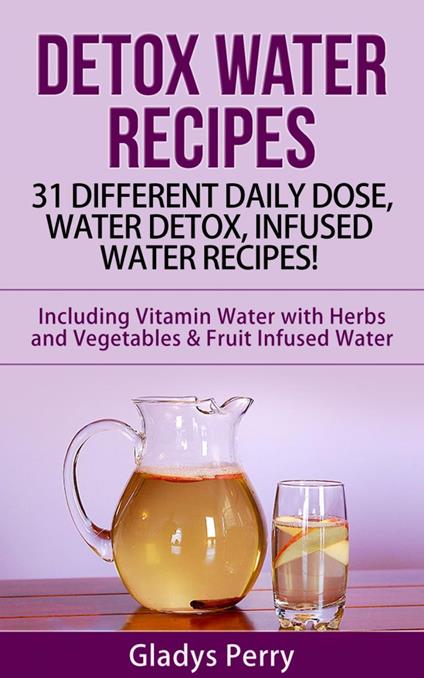 Detox Water Recipes: 31 Different Daily Dose, Water Detox, Infused Water Recipes! Including Vitamin Water with Herbs and Vegetables & Fruit Infused Water