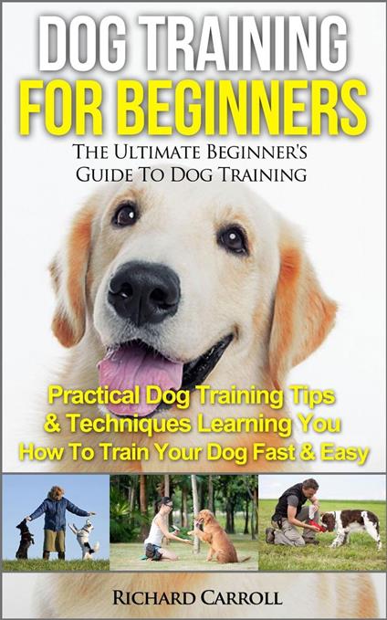 Dog Training For Beginners: The Ultimate Beginner's Guide To Dog Training - Practical Dog Training Tips & Techniques Learning You How To Train Your Dog Fast & Easy