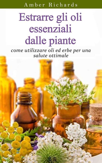 Estrarre gli oli essenziali dalle piante: come utilizzare oli ed erbe per una salute ottimale - Amber Richards - ebook