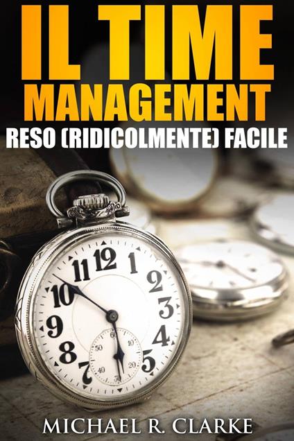 Il Time Management Reso (Ridicolmente) Facile - Michael R. Clarke - ebook