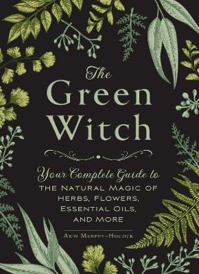 The Green Witch: Your Complete Guide to the Natural Magic of Herbs, Flowers, Essential Oils, and More - Arin Murphy-Hiscock - cover