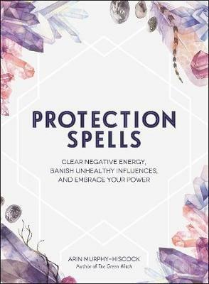 Protection Spells: Clear Negative Energy, Banish Unhealthy Influences, and Embrace Your Power - Arin Murphy-Hiscock - cover