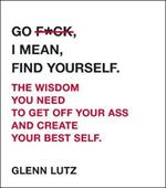 Go F*ck, I Mean, Find Yourself.: The Wisdom You Need to Get Off Your Ass and Create Your Best Self.