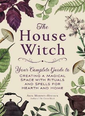 The House Witch: Your Complete Guide to Creating a Magical Space with Rituals and Spells for Hearth and Home - Arin Murphy-Hiscock - cover
