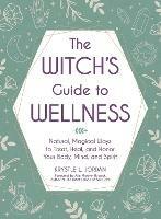 The Witch's Guide to Wellness: Natural, Magical Ways to Treat, Heal, and Honor Your Body, Mind, and Spirit