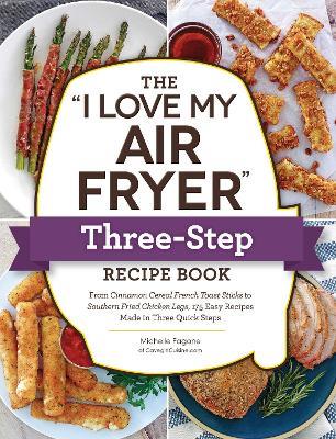 The "I Love My Air Fryer" Three-Step Recipe Book: From Cinnamon Cereal French Toast Sticks to Southern Fried Chicken Legs, 175 Easy Recipes Made in Three Quick Steps - Michelle Fagone - cover