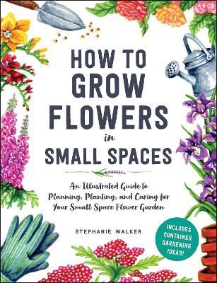 How to Grow Flowers in Small Spaces: An Illustrated Guide to Planning, Planting, and Caring for Your Small Space Flower Garden - Stephanie Walker - cover