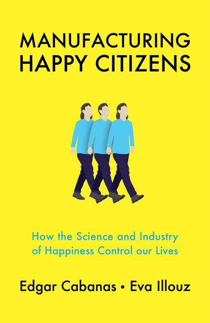 Manufacturing Happy Citizens: How the Science and Industry of Happiness Control our Lives - Edgar Cabanas,Eva Illouz - cover