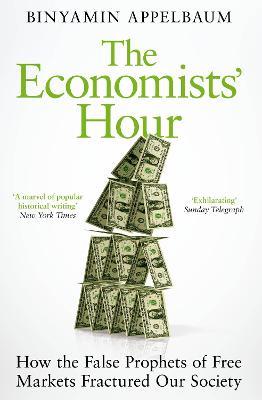 The Economists' Hour: How the False Prophets of Free Markets Fractured Our Society - Binyamin Appelbaum - cover