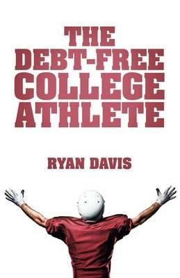 The Debt-Free College Athlete: Attend Your Dream School. Get Recruited. Graduate 100% Debt-Free. - Ryan Davis - cover