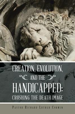 Creation, Evolution, and the Handicapped: Crushing the Death Image - Pastor Richard Luther Corwin - cover