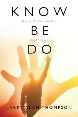Know Be Do: Turning the Christian Life Right Side Up - Larry Alan Thompson - cover