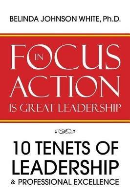 Focus in Action Is Great Leadership: 10 Tenets of Leadership & Professional Excellence - Belinda Johnson White Ph D - cover