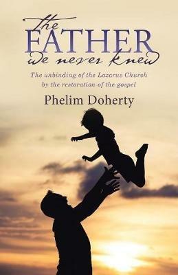 The Father We Never Knew: The Unbinding of the Lazarus Church by the Restoration of the Gospel - Phelim Doherty - cover