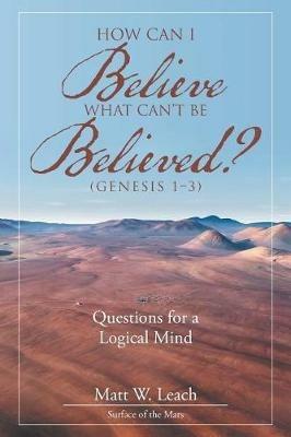 How Can I Believe What Can't Be Believed? (Genesis 1-3): Questions for a Logical Mind - Matt W Leach - cover