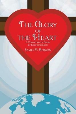 The Glory of the Heart: A Collection of Poems of Encouragement - James P Robson - cover