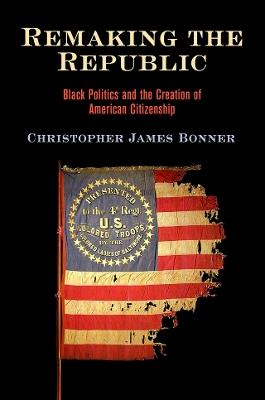 Remaking the Republic: Black Politics and the Creation of American Citizenship - Christopher James Bonner - cover
