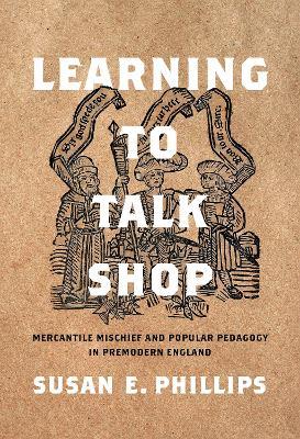 Learning to Talk Shop: Mercantile Mischief and Popular Pedagogy in Premodern England - Susan E. Phillips - cover