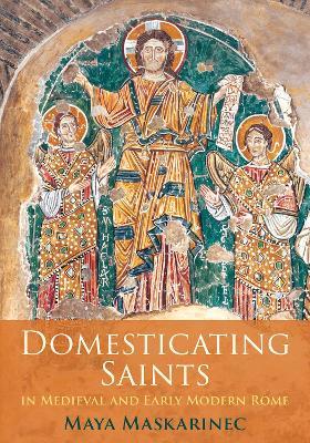 Domesticating Saints in Medieval and Early Modern Rome - Maya Maskarinec - cover