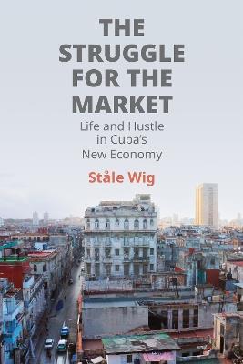 The Struggle for the Market: Life and Hustle in Cuba's New Economy - Ståle Wig - cover