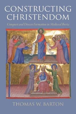 Constructing Christendom: Conquest and Diocese Formation in Medieval Iberia - Thomas W. Barton - cover