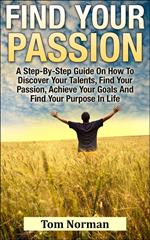 Find Your Passion: A Step-By-Step Guide On How To Discover Your Talents, Find Your Passion, Achieve Your Goals And Find Your Purpose In Life