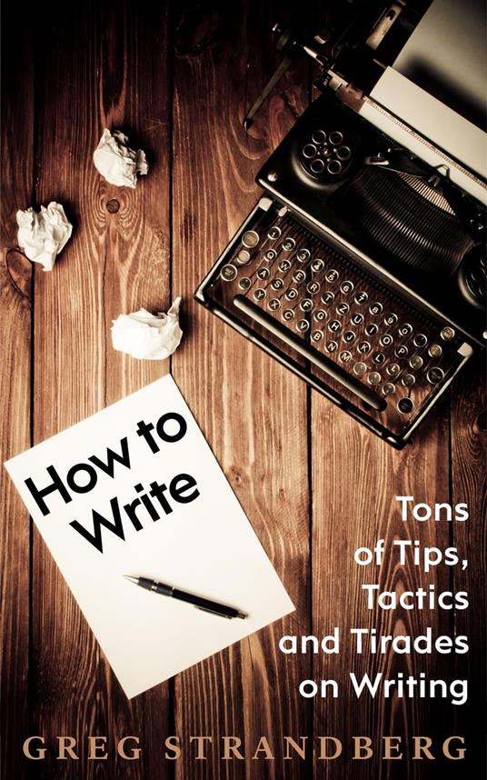 How to Write: Tons of Tips, Tactics and Tirades on Writing
