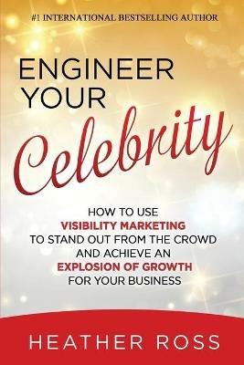 Engineer Your Celebrity: How to Use Visibility Marketing to Stand Out from the Crowd and Achieve an Explosion of Growth for Your Business - Heather Ross - cover