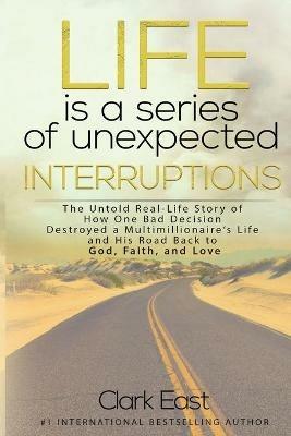 Life is a Series of Unexpected Interruptions: The Untold Real-Life Story of How One Bad Decision Destroyed a Multimillionaires Life and His Road Back to God, Faith, and Love - Clark East - cover