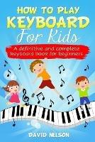 How to Play Keyboard for Kids: a definitive and complete keyboard book for beginners - David Nelson - cover
