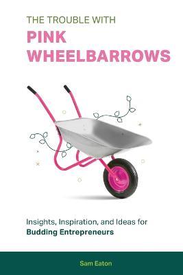 The Trouble with Pink Wheelbarrows: Insight, Inspiration, and Ideas for Budding Entrepreneurs - Sam Eaton - cover